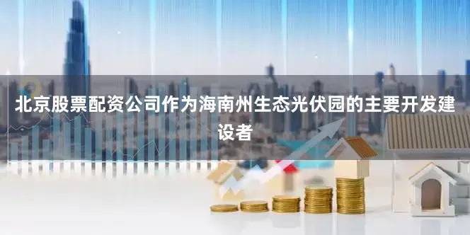 北京股票配资公司作为海南州生态光伏园的主要开发建设者