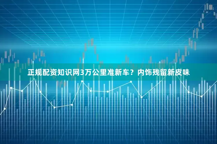 正规配资知识网3万公里准新车？内饰残留新皮味