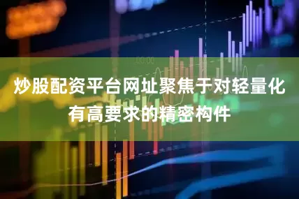 炒股配资平台网址聚焦于对轻量化有高要求的精密构件